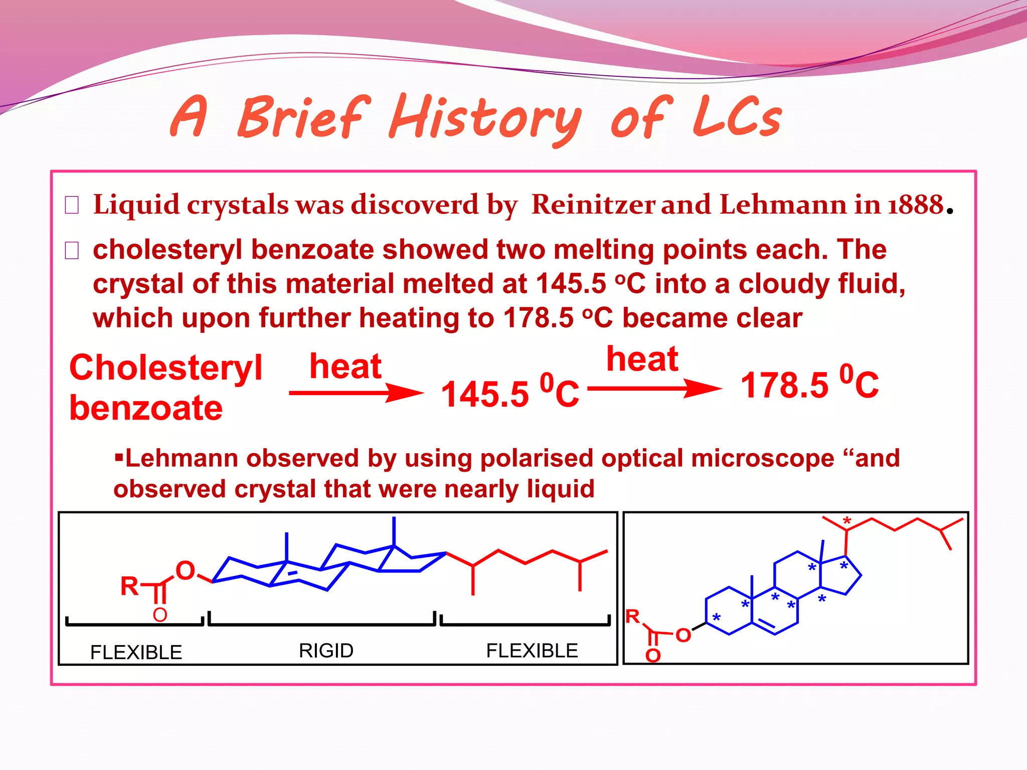 A Brief History of LCs 
Liquid crystals was discoverd by Reinitzer and Lehmann in 1888. 
cholesteryl benzoate showed two melting points each. The 
crystal of this material melted at 145.5 oC into a cloudy fluid, 
which upon further heating to 178.5 oC became clear 
Cholesteryl 
heat heat 
145.5 0C 178.5 0C 
benzoate Lehmann observed by using polarised optical microscope “and 
observed crystal that were nearly liquid 
O 
O 
R 
FLEXIBLE RIGID FLEXIBLE 
O 
* * * * 
* 
* 
* 
* 
R 
O 
 