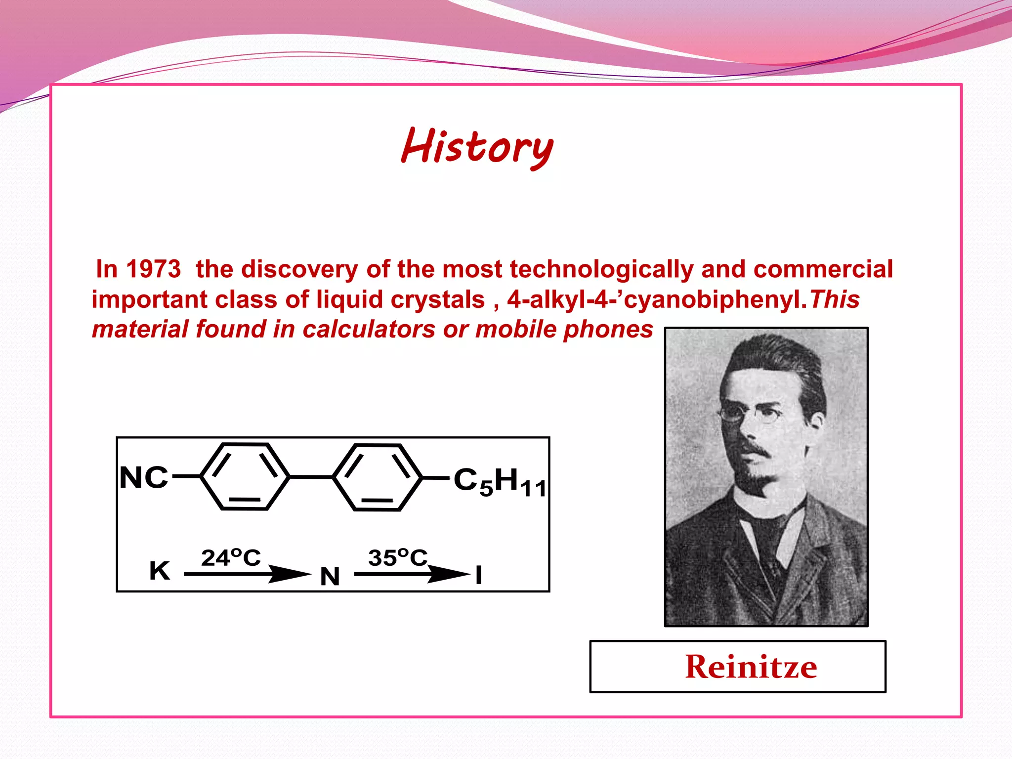 History 
In 1973 the discovery of the most technologically and commercial 
important class of liquid crystals , 4-alkyl-4-’cyanobiphenyl.This 
material found in calculators or mobile phones 
NC C5H11 
24oC 35oC 
K N I 
Reinitze 
 