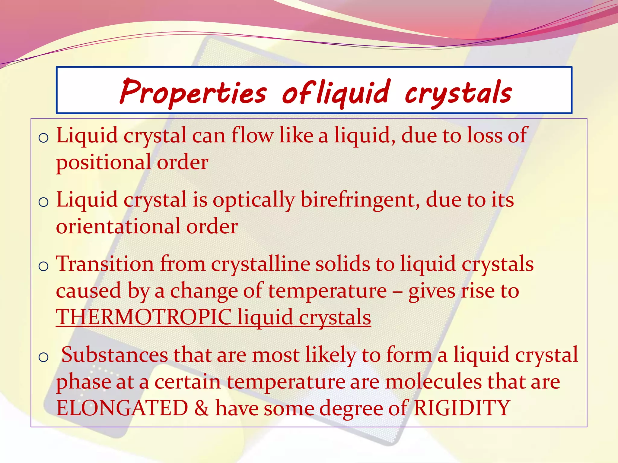 Properties of liquid crystals 
o Liquid crystal can flow like a liquid, due to loss of 
positional order 
o Liquid crystal is optically birefringent, due to its 
orientational order 
o Transition from crystalline solids to liquid crystals 
caused by a change of temperature – gives rise to 
THERMOTROPIC liquid crystals 
o Substances that are most likely to form a liquid crystal 
phase at a certain temperature are molecules that are 
ELONGATED & have some degree of RIGIDITY 
 