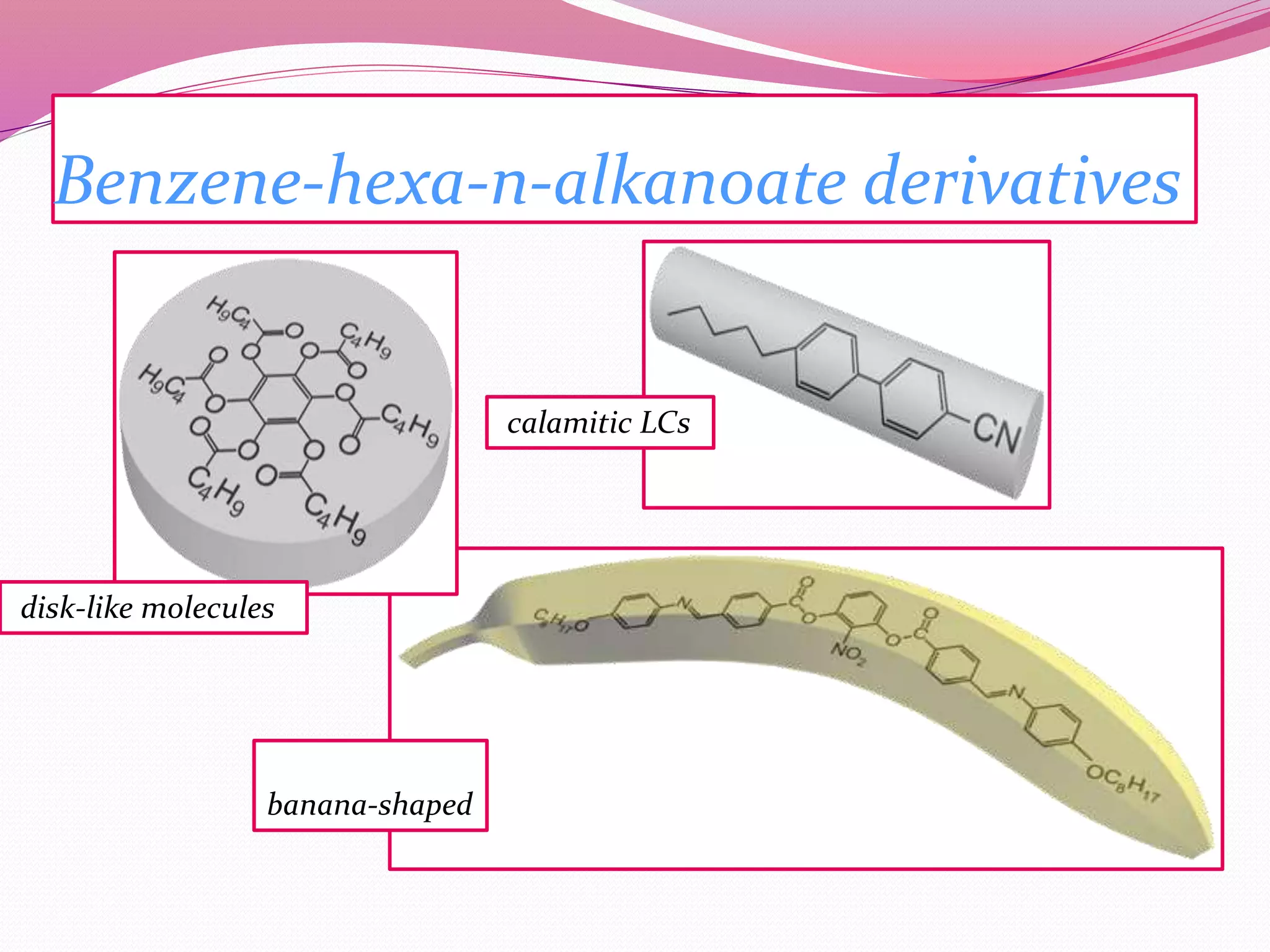 Benzene-hexa-n-alkanoate derivatives 
disk-like molecules 
banana-shaped 
calamitic LCs 
 