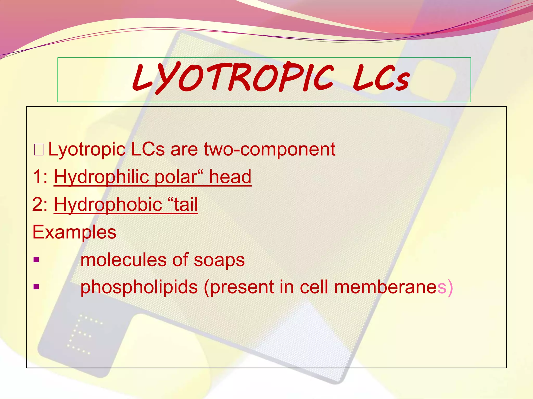 LYOTROPIC LCs 
Lyotropic LCs are two-component 
1: Hydrophilic polar“ head 
2: Hydrophobic “tail 
Examples 
 molecules of soaps 
 phospholipids (present in cell memberanes) 
 
