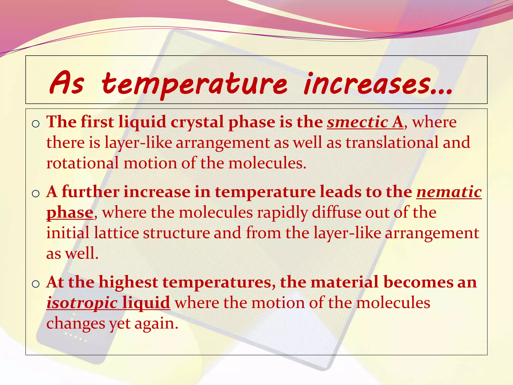 As temperature increases… 
o The first liquid crystal phase is the smectic A, where 
there is layer-like arrangement as well as translational and 
rotational motion of the molecules. 
o A further increase in temperature leads to the nematic 
phase, where the molecules rapidly diffuse out of the 
initial lattice structure and from the layer-like arrangement 
as well. 
o At the highest temperatures, the material becomes an 
isotropic liquid where the motion of the molecules 
changes yet again. 
 