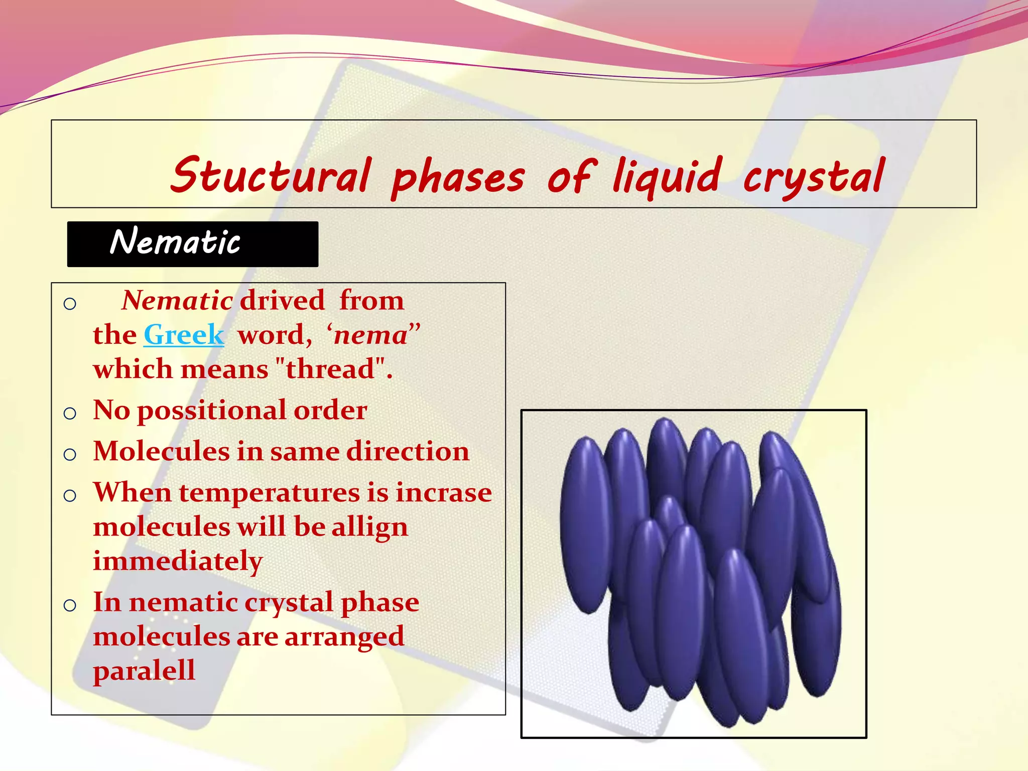 Stuctural phases of liquid crystal 
Nematic 
o Nematic drived from 
the Greek word, ‘nema’’ 
which means "thread". 
o No possitional order 
o Molecules in same direction 
o When temperatures is incrase 
molecules will be allign 
immediately 
o In nematic crystal phase 
molecules are arranged 
paralell 
 