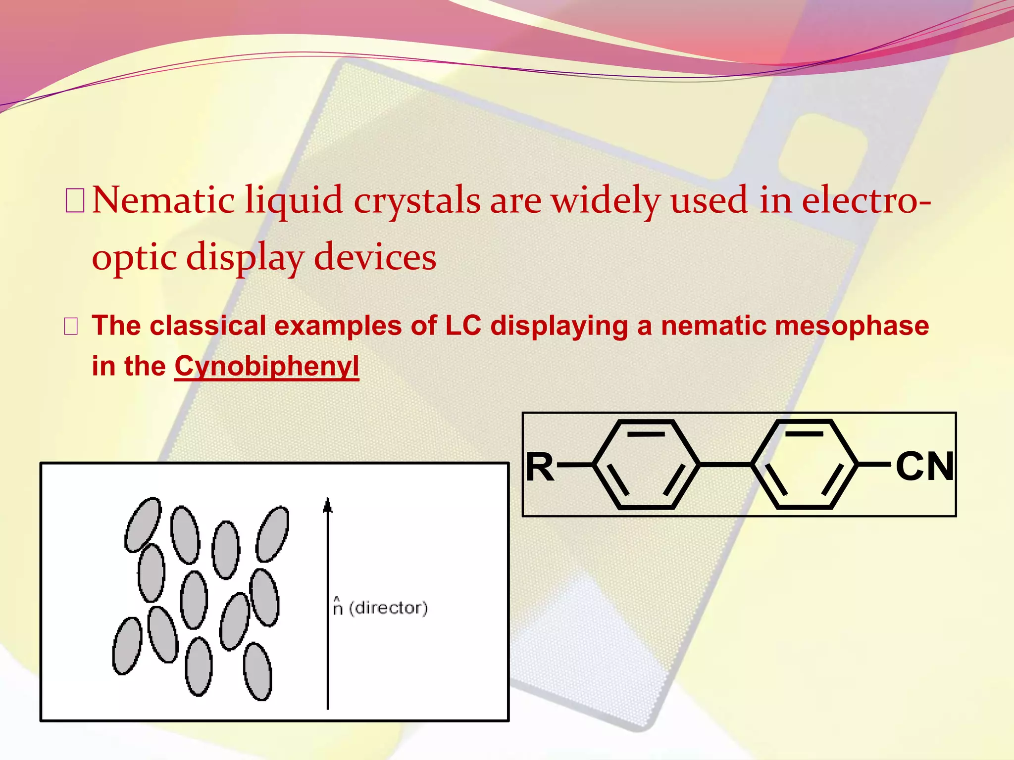 Nematic liquid crystals are widely used in electro-optic 
display devices 
The classical examples of LC displaying a nematic mesophase 
in the Cynobiphenyl 
R CN 
 
