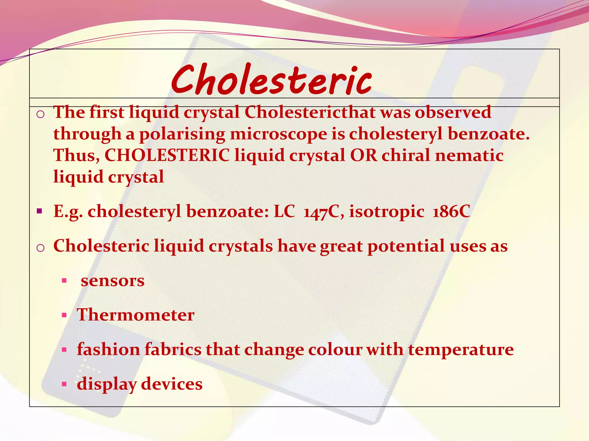 Cholesteric 
o The first liquid crystal Cholestericthat was observed 
through a polarising microscope is cholesteryl benzoate. 
Thus, CHOLESTERIC liquid crystal OR chiral nematic 
liquid crystal 
 E.g. cholesteryl benzoate: LC 147C, isotropic 186C 
o Cholesteric liquid crystals have great potential uses as 
 sensors 
 Thermometer 
 fashion fabrics that change colour with temperature 
 display devices 
 