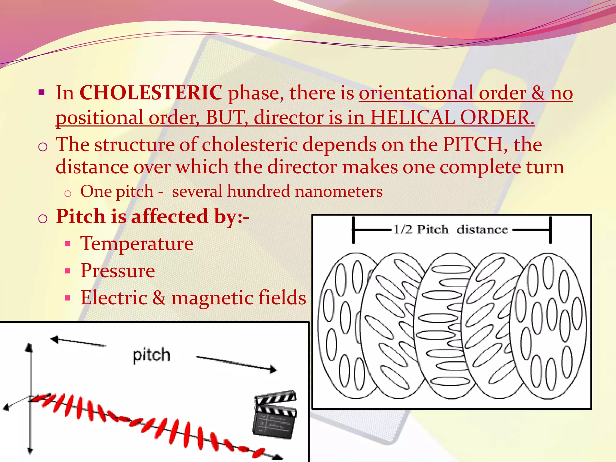  In CHOLESTERIC phase, there is orientational order & no 
positional order, BUT, director is in HELICAL ORDER. 
o The structure of cholesteric depends on the PITCH, the 
distance over which the director makes one complete turn 
o One pitch - several hundred nanometers 
o Pitch is affected by:- 
 Temperature 
 Pressure 
 Electric & magnetic fields 
 