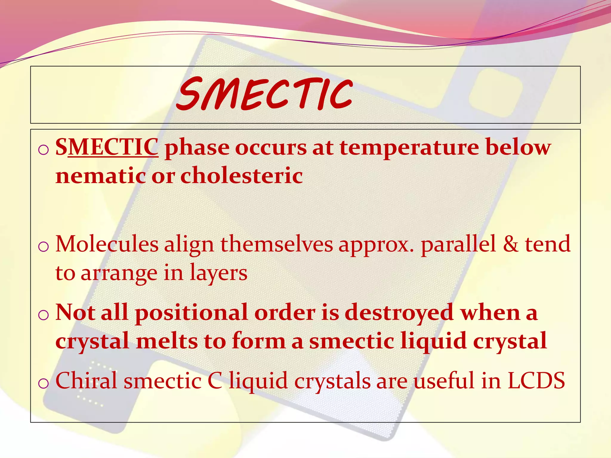 SMECTIC 
o SMECTIC phase occurs at temperature below 
nematic or cholesteric 
oMolecules align themselves approx. parallel & tend 
to arrange in layers 
o Not all positional order is destroyed when a 
crystal melts to form a smectic liquid crystal 
o Chiral smectic C liquid crystals are useful in LCDS 
 