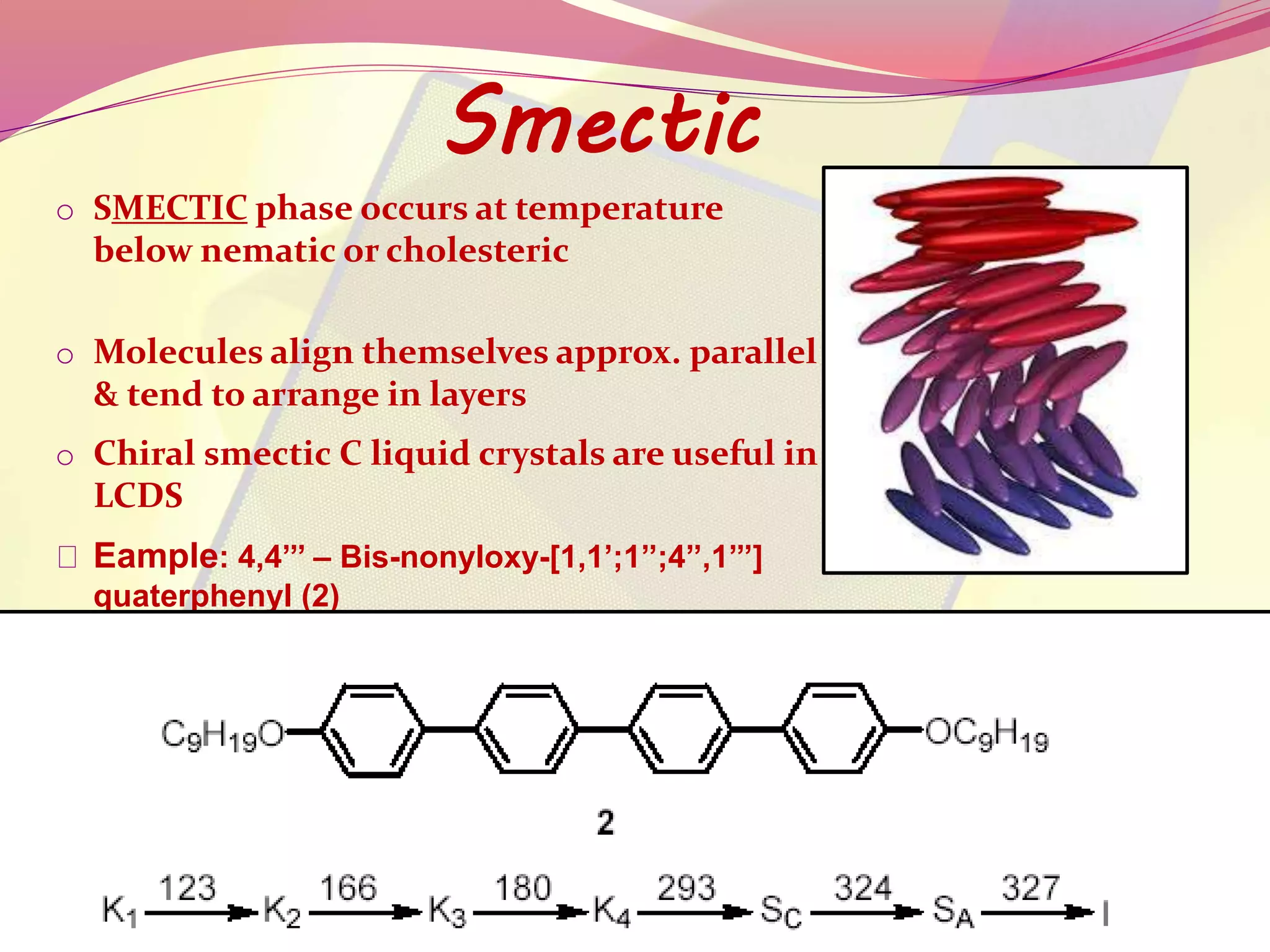 Smectic 
o SMECTIC phase occurs at temperature 
below nematic or cholesteric 
o Molecules align themselves approx. parallel 
& tend to arrange in layers 
o Chiral smectic C liquid crystals are useful in 
LCDS 
Eample: 4,4’’’ – Bis-nonyloxy-[1,1’;1’’;4’’,1’’’] 
quaterphenyl (2) 
 
