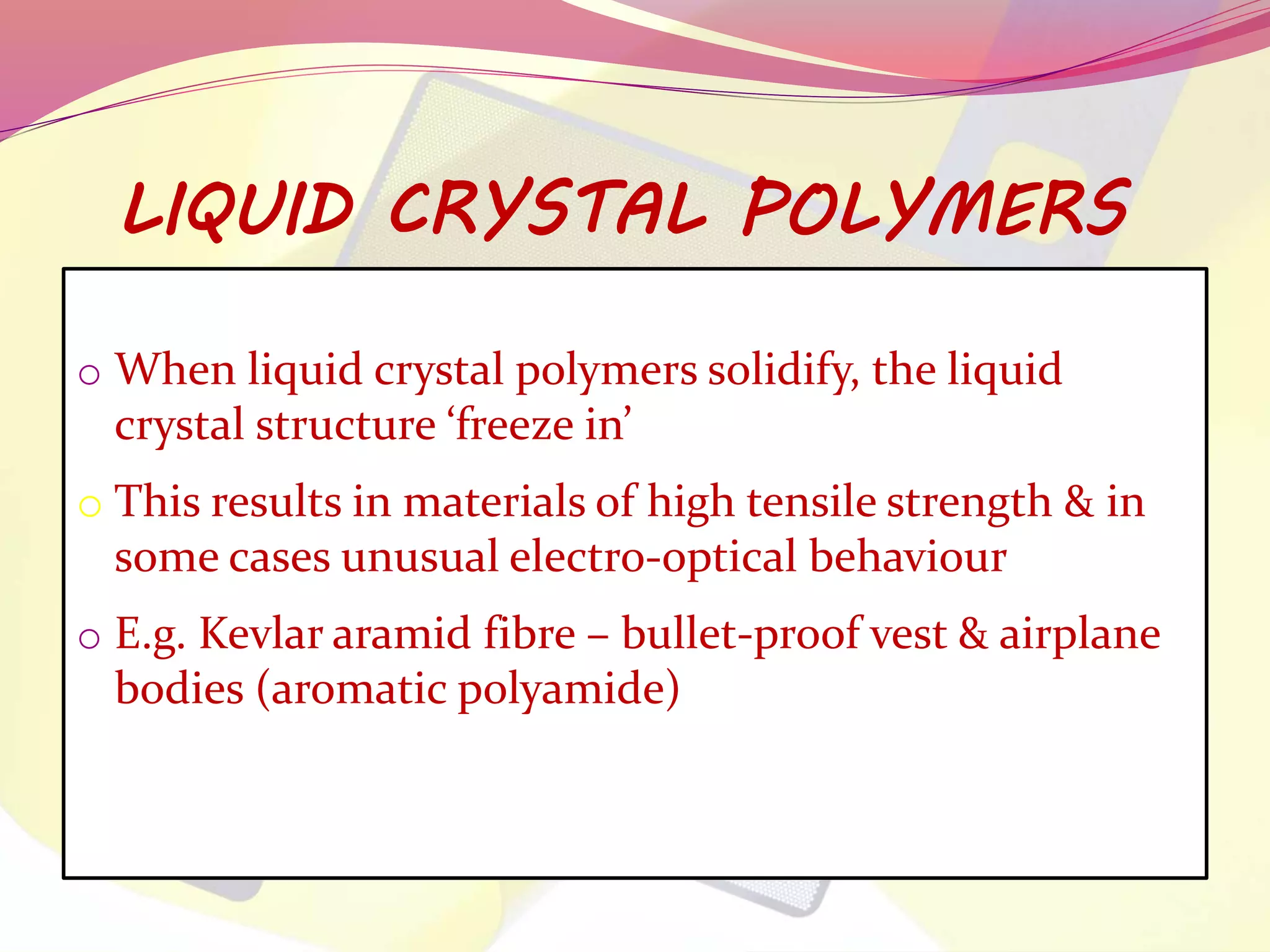LIQUID CRYSTAL POLYMERS 
o When liquid crystal polymers solidify, the liquid 
crystal structure ‘freeze in’ 
o This results in materials of high tensile strength & in 
some cases unusual electro-optical behaviour 
o E.g. Kevlar aramid fibre – bullet-proof vest & airplane 
bodies (aromatic polyamide) 
 