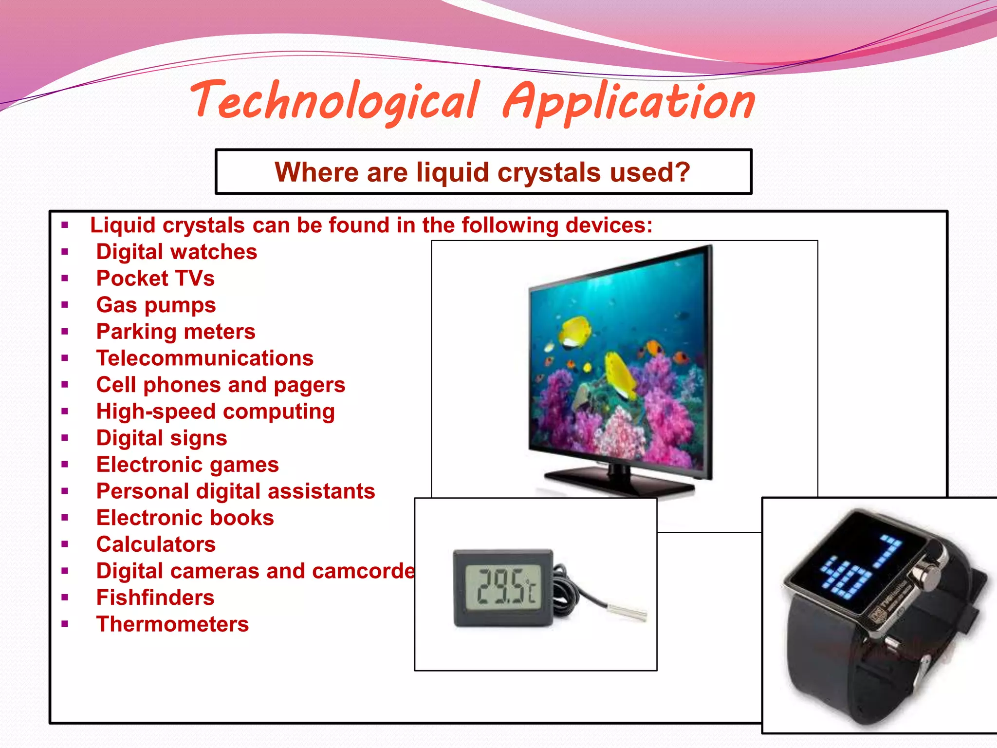 Technological Application 
Where are liquid crystals used? 
 Liquid crystals can be found in the following devices: 
 Digital watches 
 Pocket TVs 
 Gas pumps 
 Parking meters 
 Telecommunications 
 Cell phones and pagers 
 High-speed computing 
 Digital signs 
 Electronic games 
 Personal digital assistants 
 Electronic books 
 Calculators 
 Digital cameras and camcorders 
 Fishfinders 
 Thermometers 
 