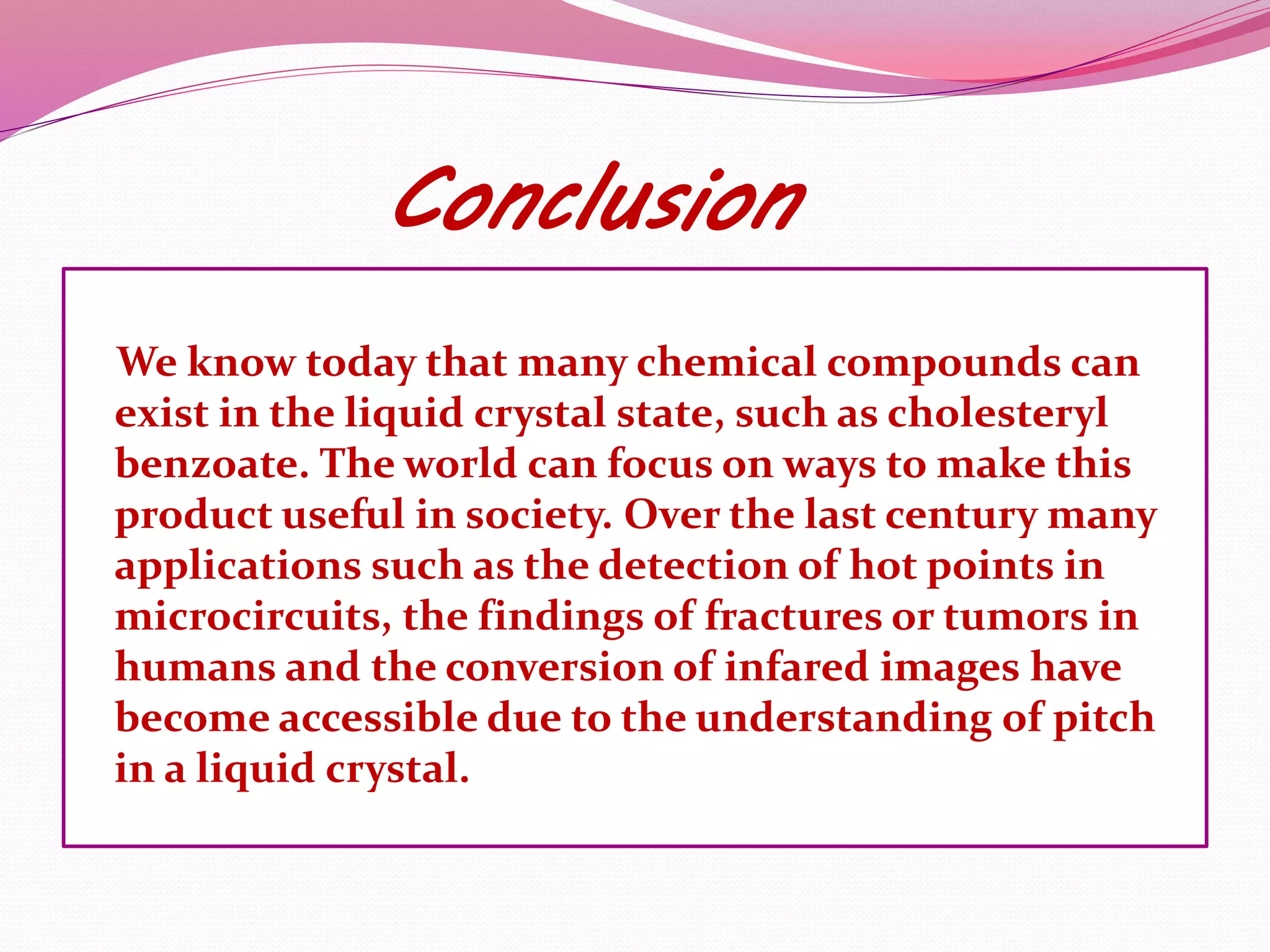 Conclusion 
We know today that many chemical compounds can 
exist in the liquid crystal state, such as cholesteryl 
benzoate. The world can focus on ways to make this 
product useful in society. Over the last century many 
applications such as the detection of hot points in 
microcircuits, the findings of fractures or tumors in 
humans and the conversion of infared images have 
become accessible due to the understanding of pitch 
in a liquid crystal. 
 