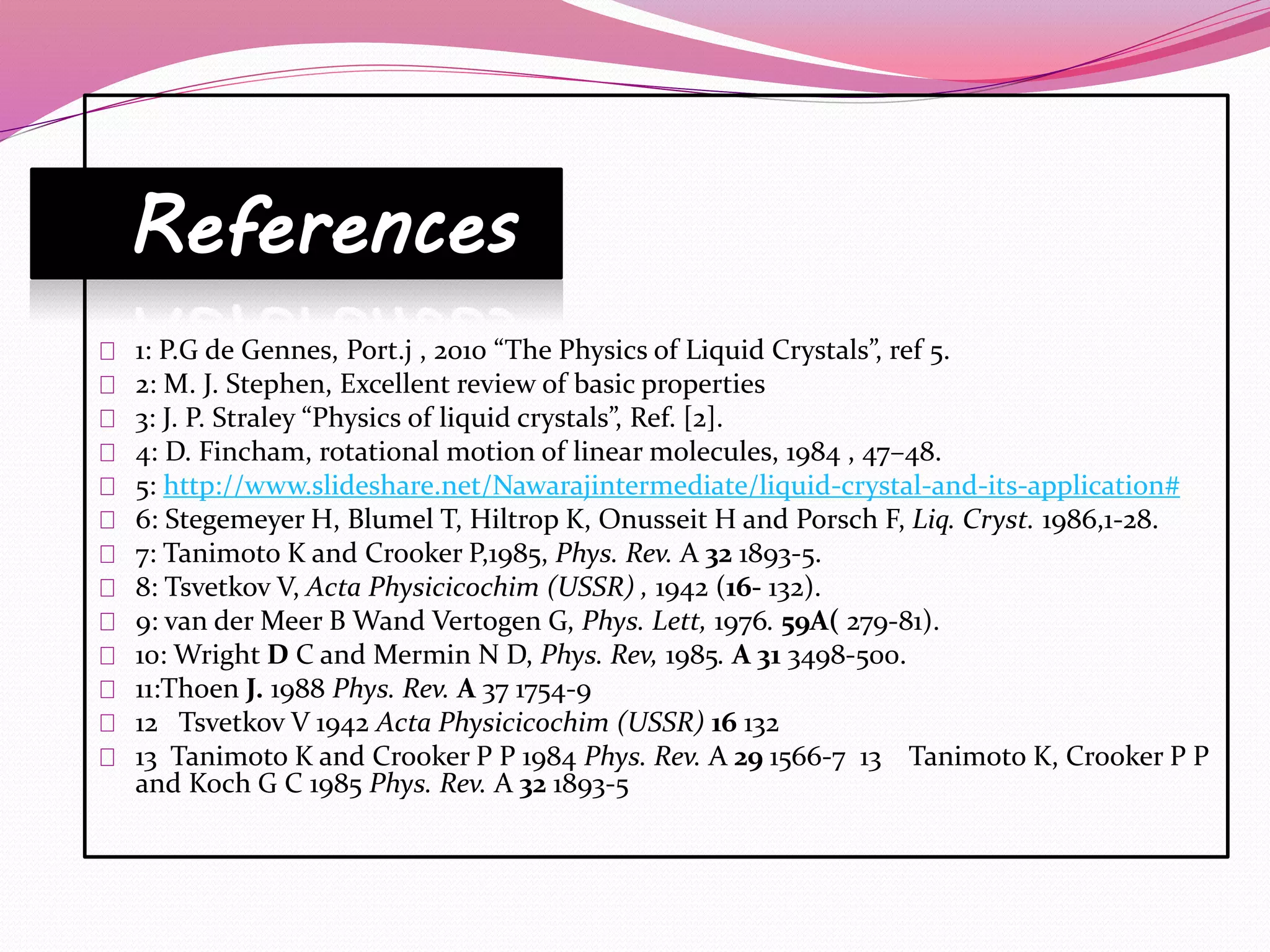 References 
1: P.G de Gennes, Port.j , 2010 “The Physics of Liquid Crystals”, ref 5. 
2: M. J. Stephen, Excellent review of basic properties 
3: J. P. Straley “Physics of liquid crystals”, Ref. [2]. 
4: D. Fincham, rotational motion of linear molecules, 1984 , 47–48. 
5: http://www.slideshare.net/Nawarajintermediate/liquid-crystal-and-its-application# 
6: Stegemeyer H, Blumel T, Hiltrop K, Onusseit H and Porsch F, Liq. Cryst. 1986,1-28. 
7: Tanimoto K and Crooker P,1985, Phys. Rev. A 32 1893-5. 
8: Tsvetkov V, Acta Physicicochim (USSR) , 1942 (16- 132). 
9: van der Meer B Wand Vertogen G, Phys. Lett, 1976. 59A( 279-81). 
10: Wright D C and Mermin N D, Phys. Rev, 1985. A 31 3498-500. 
11:Thoen J. 1988 Phys. Rev. A 37 1754-9 
12 Tsvetkov V 1942 Acta Physicicochim (USSR) 16 132 
13 Tanimoto K and Crooker P P 1984 Phys. Rev. A 29 1566-7 13 Tanimoto K, Crooker P P 
and Koch G C 1985 Phys. Rev. A 32 1893-5 
 