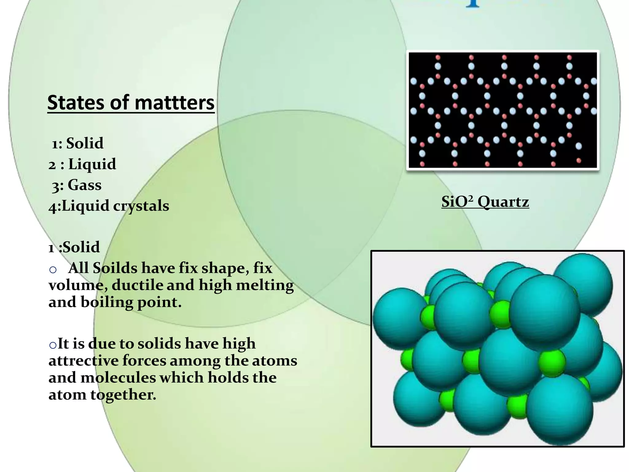 States of mattters 
1: Solid 
2 : Liquid 
3: Gass 
4:Liquid crystals 
1 :Solid 
o All Soilds have fix shape, fix 
volume, ductile and high melting 
and boiling point. 
oIt is due to solids have high 
attrective forces among the atoms 
and molecules which holds the 
atom together. 
SiO² Quartz 
 
