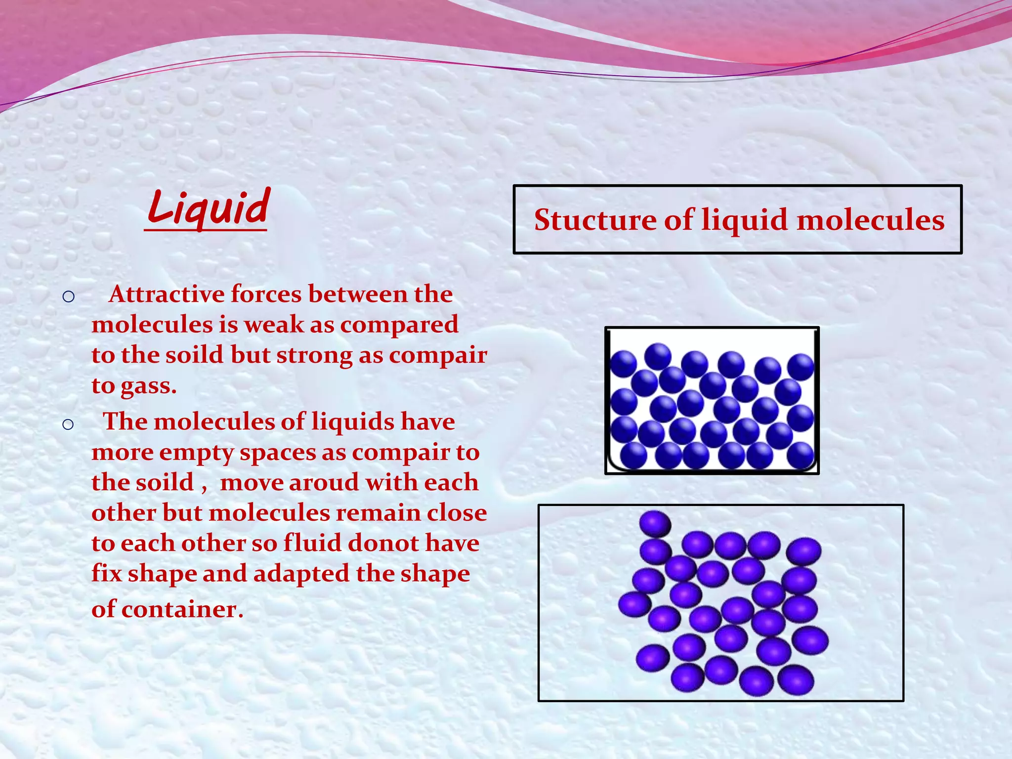 Liquid Stucture of liquid molecules 
o Attractive forces between the 
molecules is weak as compared 
to the soild but strong as compair 
to gass. 
o The molecules of liquids have 
more empty spaces as compair to 
the soild , move aroud with each 
other but molecules remain close 
to each other so fluid donot have 
fix shape and adapted the shape 
of container. 
 
