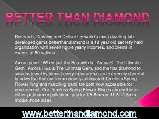 Research, Develop and Deliver the world's most dazzling lab 
developed gems.betterthandiamond is a 19 year old secretly held 
organization with seven figure yearly incomes, and clients in 
excess of 50 nations. 
Amora pearl - When just the Best will do - Amora®, The Ultimate 
Gem: Amora H&a is The Ultimate Gem, and the first diamond to 
surpass jewel by almost every measure.we are extremely cheerful 
to advertise that our tremendously anticipated Timeless Spring 
Flower Ring and matching band are both now accessible for 
procurement. Our Timeless Spring Flower Ring is accessible in 
either platinum or palladium, and for 7.5-8mm or 11.5-12.5mm 
middle stone sizes. 
 