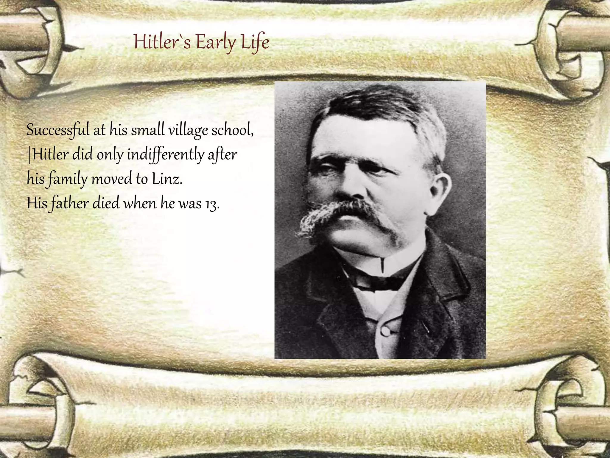 Hitler`s Early Life 
Successful at his small village school, 
|Hitler did only indifferently after 
his family moved to Linz. 
His father died when he was 13. 
 