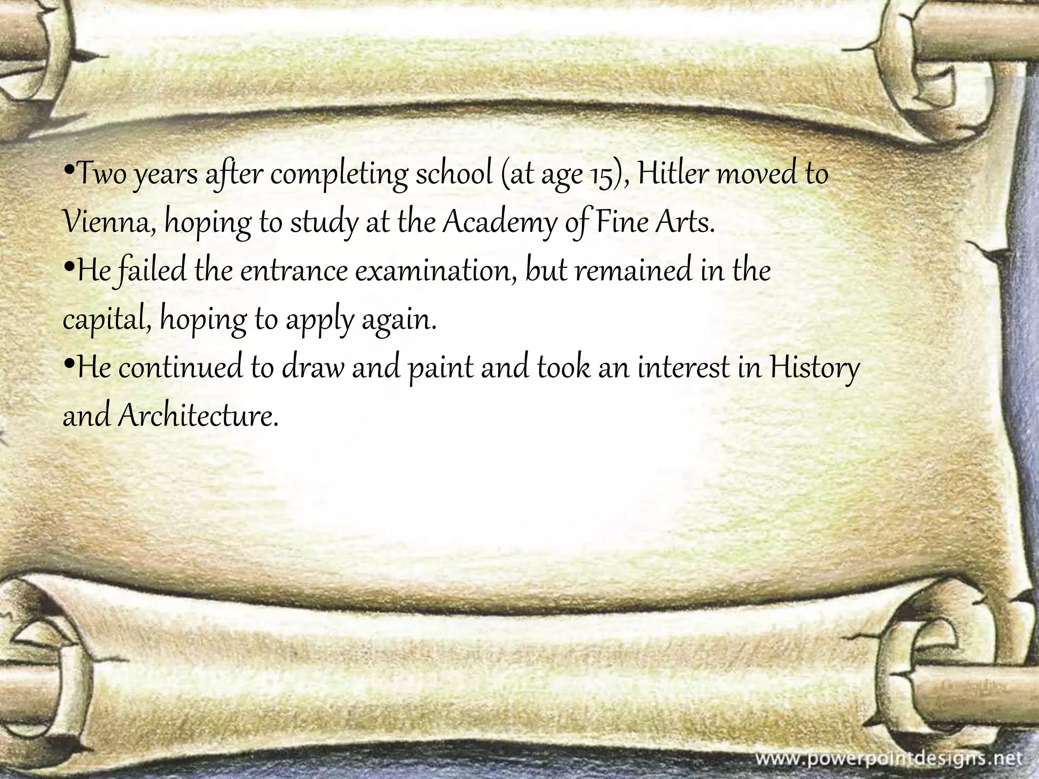 •Two years after completing school (at age 15), Hitler moved to 
Vienna, hoping to study at the Academy of Fine Arts. 
•He failed the entrance examination, but remained in the 
capital, hoping to apply again. 
•He continued to draw and paint and took an interest in History 
and Architecture. 
 