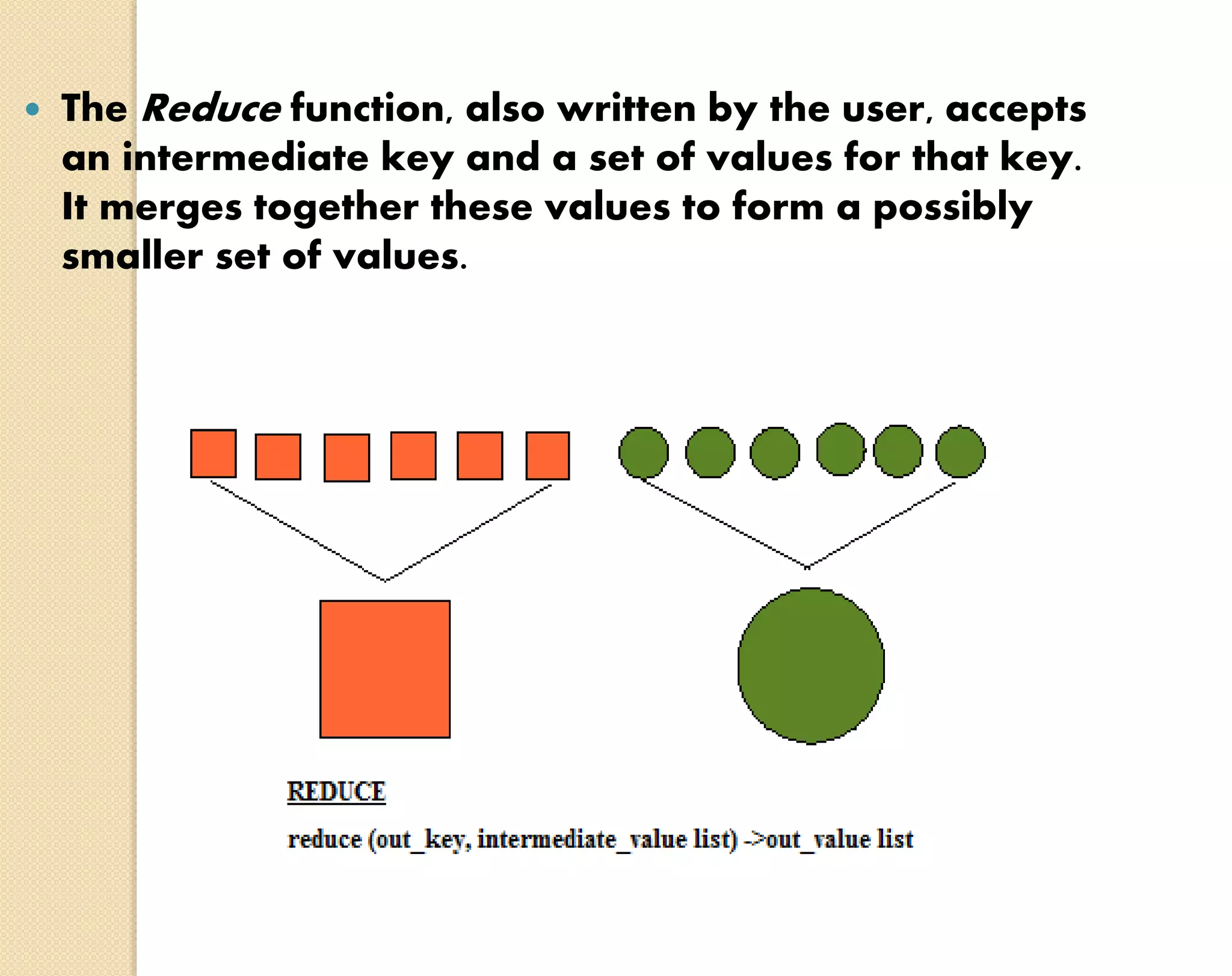  The Reduce function, also written by the user, accepts an intermediate key and a set of values for that key. It merges together these values to form a possibly smaller set of values. 