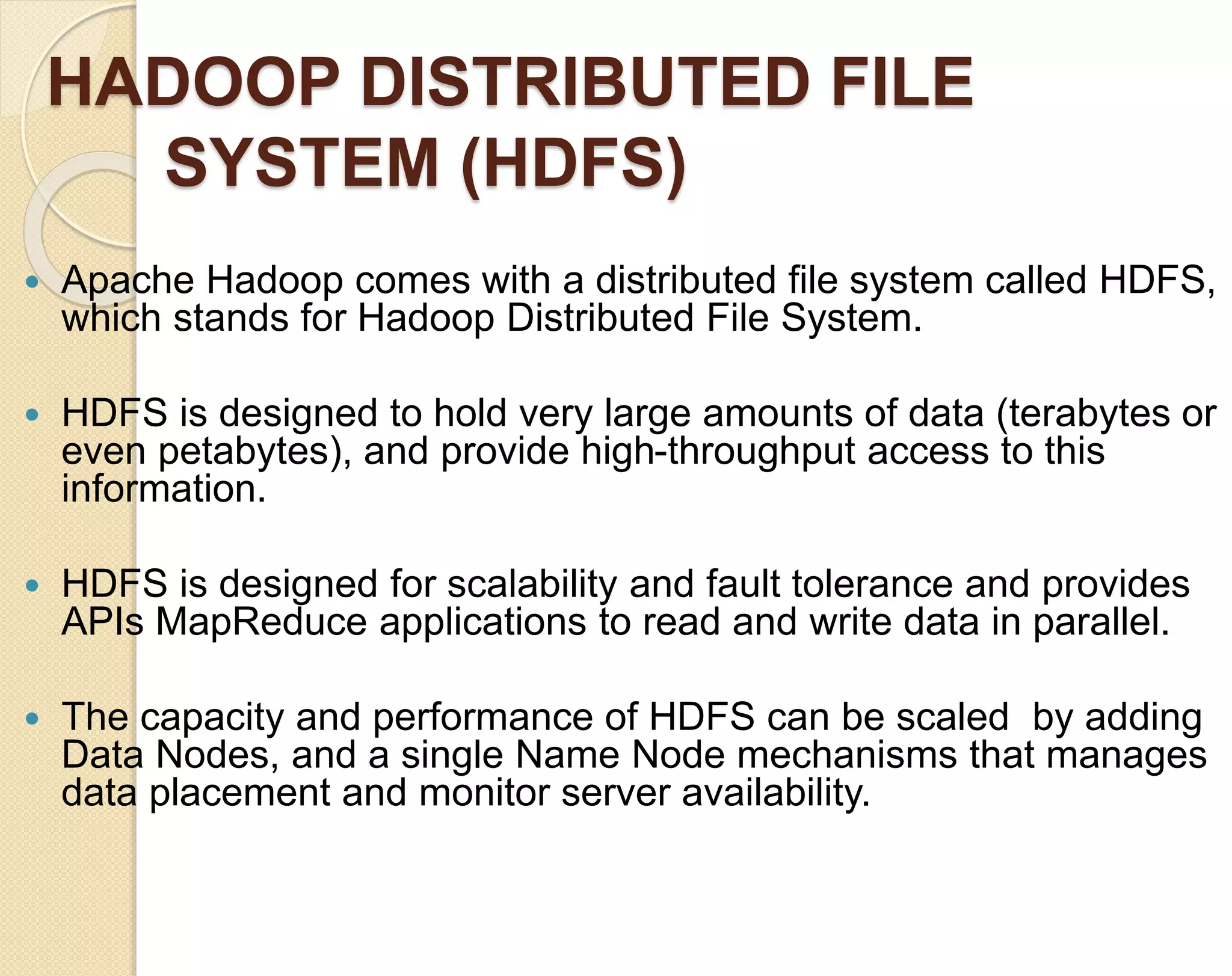 HADOOP DISTRIBUTED FILE SYSTEM (HDFS)  Apache Hadoop comes with a distributed file system called HDFS, which stands for Hadoop Distributed File System.  HDFS is designed to hold very large amounts of data (terabytes or even petabytes), and provide high-throughput access to this information.  HDFS is designed for scalability and fault tolerance and provides APIs MapReduce applications to read and write data in parallel.  The capacity and performance of HDFS can be scaled by adding Data Nodes, and a single Name Node mechanisms that manages data placement and monitor server availability. 
