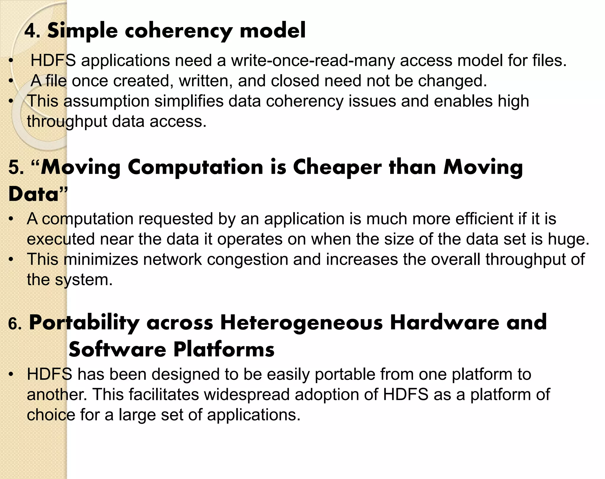 4. Simple coherency model • HDFS applications need a write-once-read-many access model for files. • A file once created, written, and closed need not be changed. • This assumption simplifies data coherency issues and enables high throughput data access. 5. “Moving Computation is Cheaper than Moving Data” • A computation requested by an application is much more efficient if it is executed near the data it operates on when the size of the data set is huge. • This minimizes network congestion and increases the overall throughput of the system. 6. Portability across Heterogeneous Hardware and Software Platforms • HDFS has been designed to be easily portable from one platform to another. This facilitates widespread adoption of HDFS as a platform of choice for a large set of applications. 