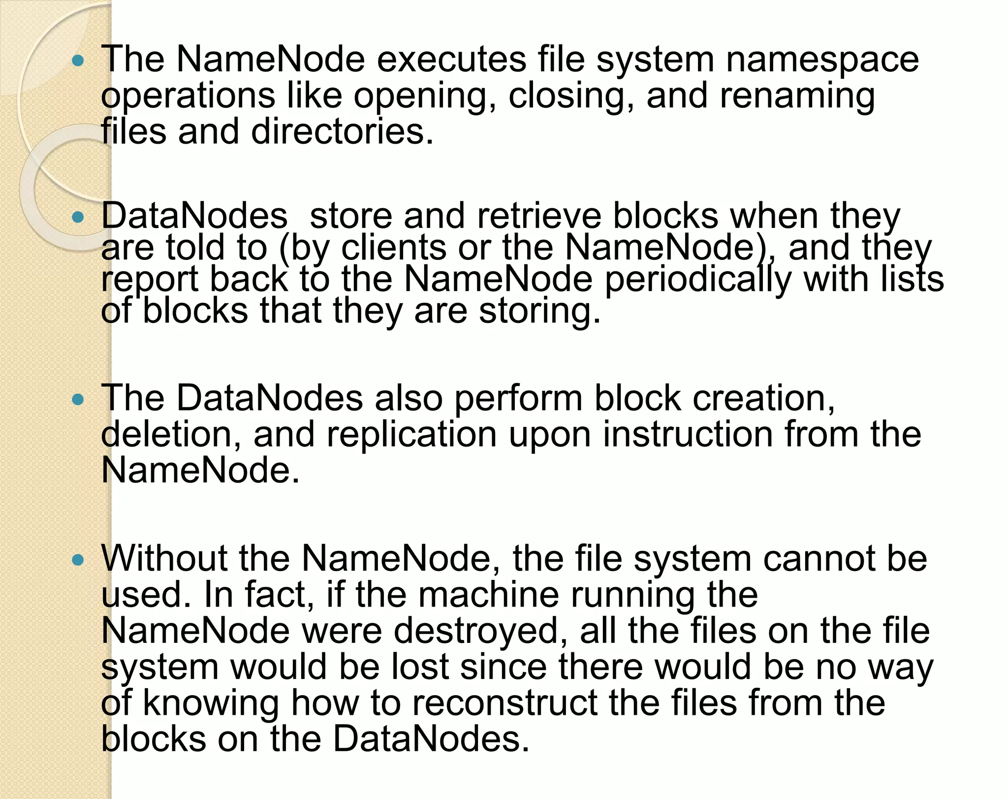  The NameNode executes file system namespace operations like opening, closing, and renaming files and directories.  DataNodes store and retrieve blocks when they are told to (by clients or the NameNode), and they report back to the NameNode periodically with lists of blocks that they are storing.  The DataNodes also perform block creation, deletion, and replication upon instruction from the NameNode.  Without the NameNode, the file system cannot be used. In fact, if the machine running the NameNode were destroyed, all the files on the file system would be lost since there would be no way of knowing how to reconstruct the files from the blocks on the DataNodes. 