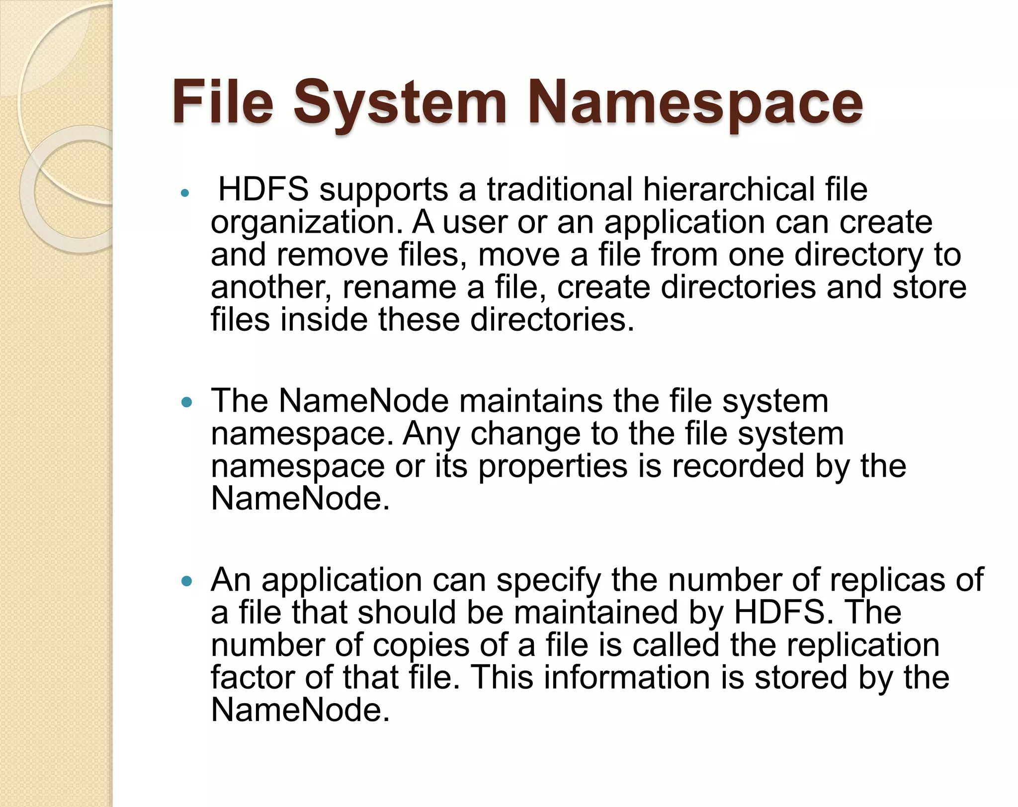 File System Namespace  HDFS supports a traditional hierarchical file organization. A user or an application can create and remove files, move a file from one directory to another, rename a file, create directories and store files inside these directories.  The NameNode maintains the file system namespace. Any change to the file system namespace or its properties is recorded by the NameNode.  An application can specify the number of replicas of a file that should be maintained by HDFS. The number of copies of a file is called the replication factor of that file. This information is stored by the NameNode. 