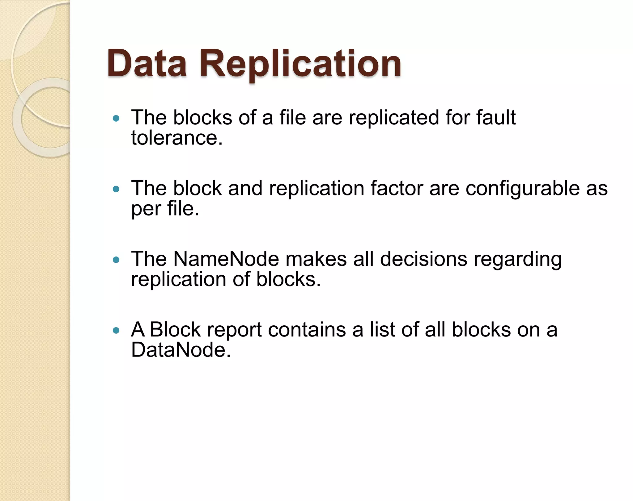 Data Replication  The blocks of a file are replicated for fault tolerance.  The block and replication factor are configurable as per file.  The NameNode makes all decisions regarding replication of blocks.  A Block report contains a list of all blocks on a DataNode. 