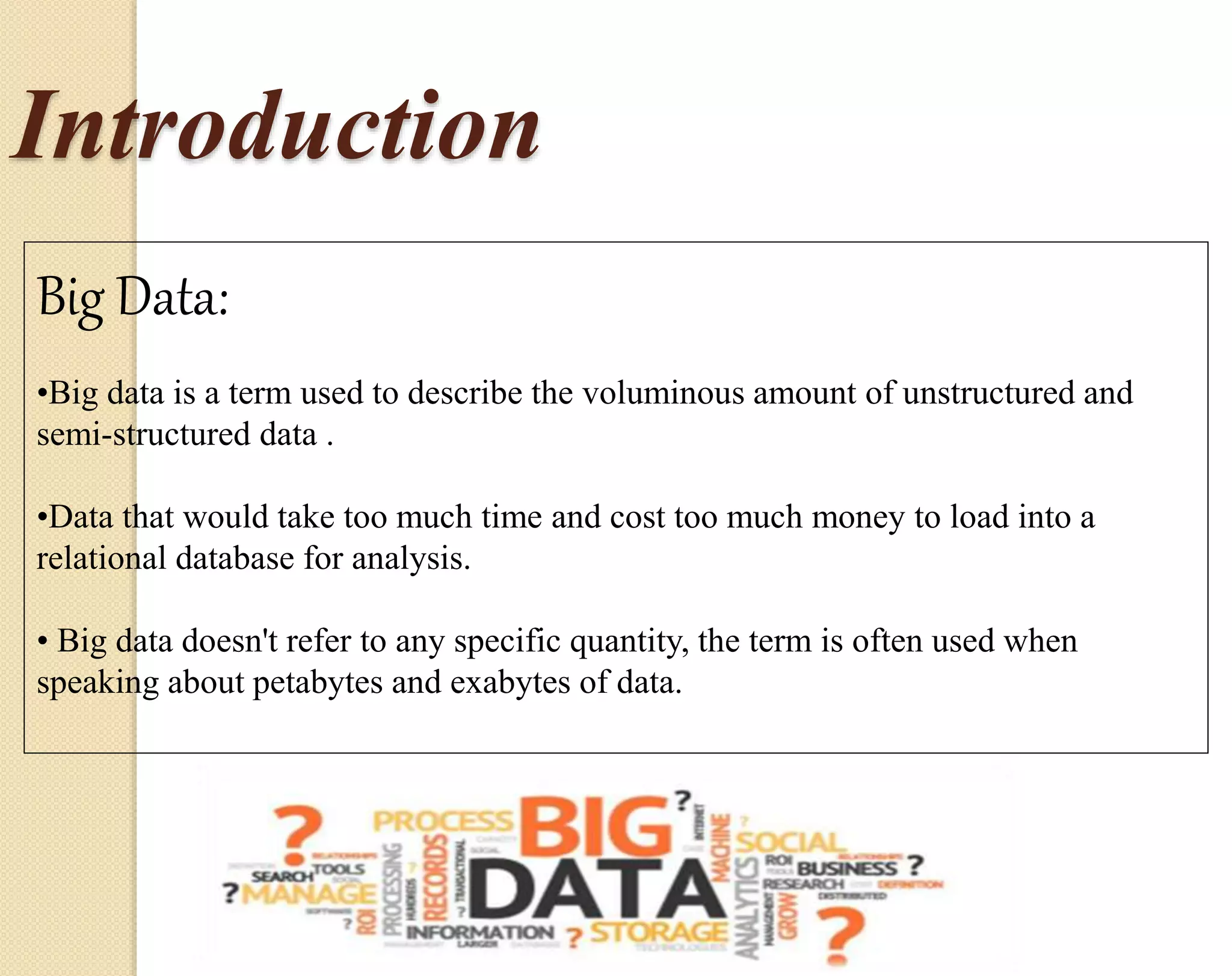 Introduction Big Data: •Big data is a term used to describe the voluminous amount of unstructured and semi-structured data . •Data that would take too much time and cost too much money to load into a relational database for analysis. • Big data doesn't refer to any specific quantity, the term is often used when speaking about petabytes and exabytes of data. 