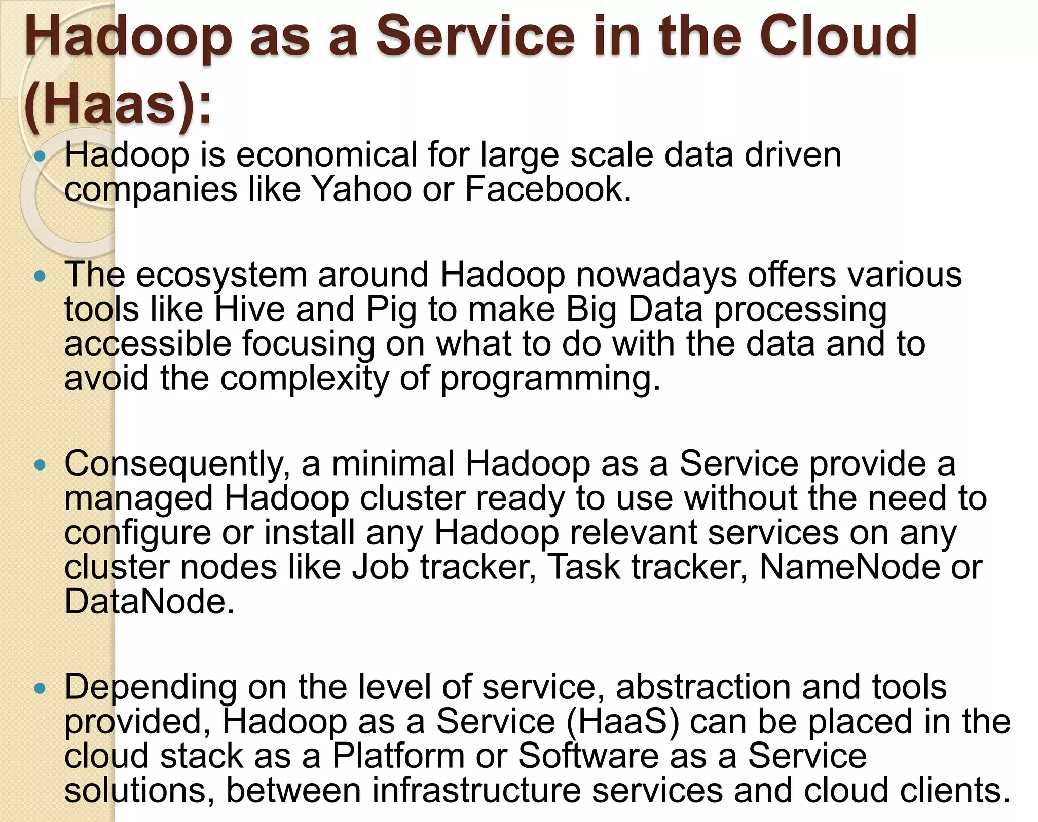 Hadoop as a Service in the Cloud (Haas):  Hadoop is economical for large scale data driven companies like Yahoo or Facebook.  The ecosystem around Hadoop nowadays offers various tools like Hive and Pig to make Big Data processing accessible focusing on what to do with the data and to avoid the complexity of programming.  Consequently, a minimal Hadoop as a Service provide a managed Hadoop cluster ready to use without the need to configure or install any Hadoop relevant services on any cluster nodes like Job tracker, Task tracker, NameNode or DataNode.  Depending on the level of service, abstraction and tools provided, Hadoop as a Service (HaaS) can be placed in the cloud stack as a Platform or Software as a Service solutions, between infrastructure services and cloud clients. 