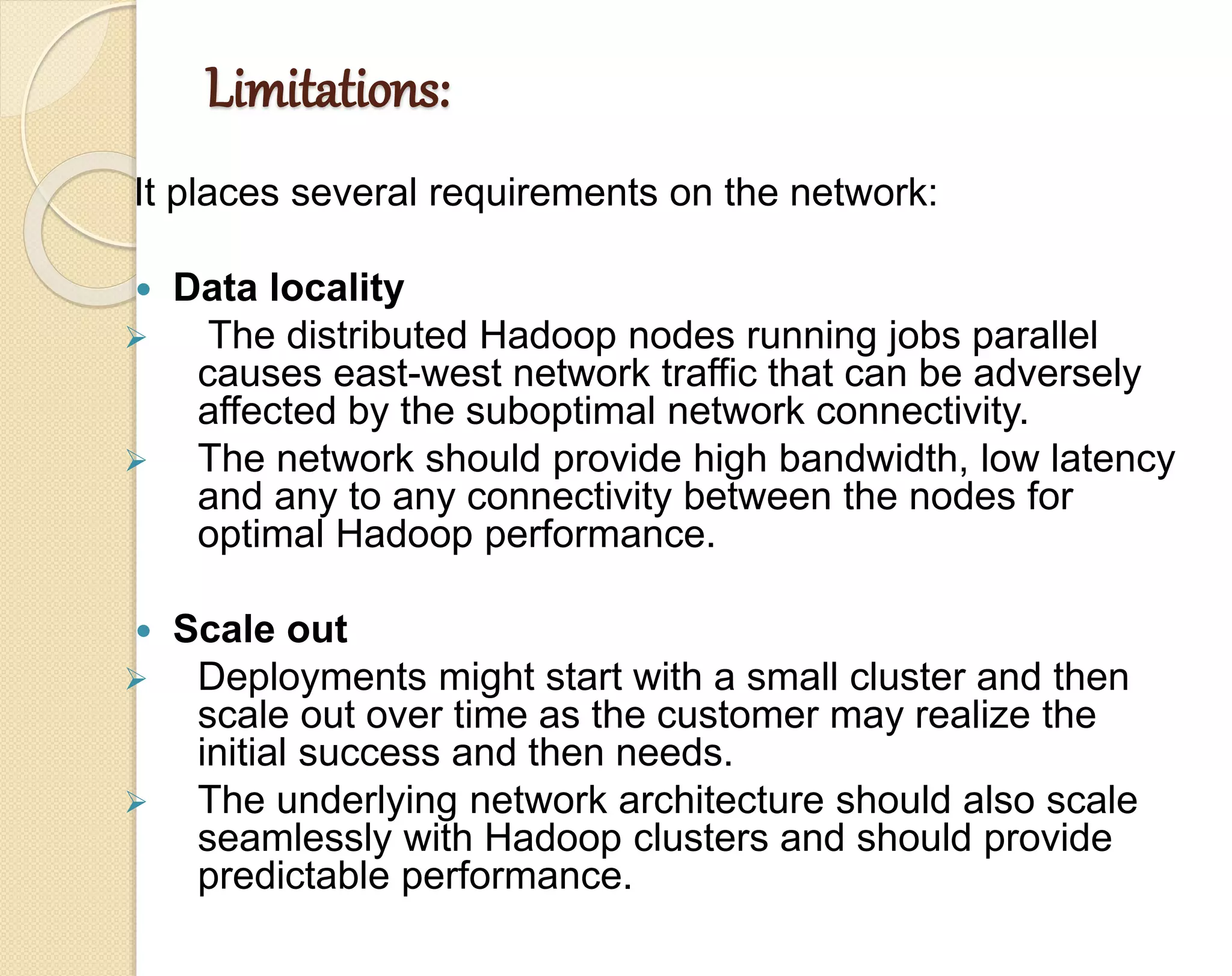 Limitations: It places several requirements on the network:  Data locality  The distributed Hadoop nodes running jobs parallel causes east-west network traffic that can be adversely affected by the suboptimal network connectivity.  The network should provide high bandwidth, low latency and any to any connectivity between the nodes for optimal Hadoop performance.  Scale out  Deployments might start with a small cluster and then scale out over time as the customer may realize the initial success and then needs.  The underlying network architecture should also scale seamlessly with Hadoop clusters and should provide predictable performance. 