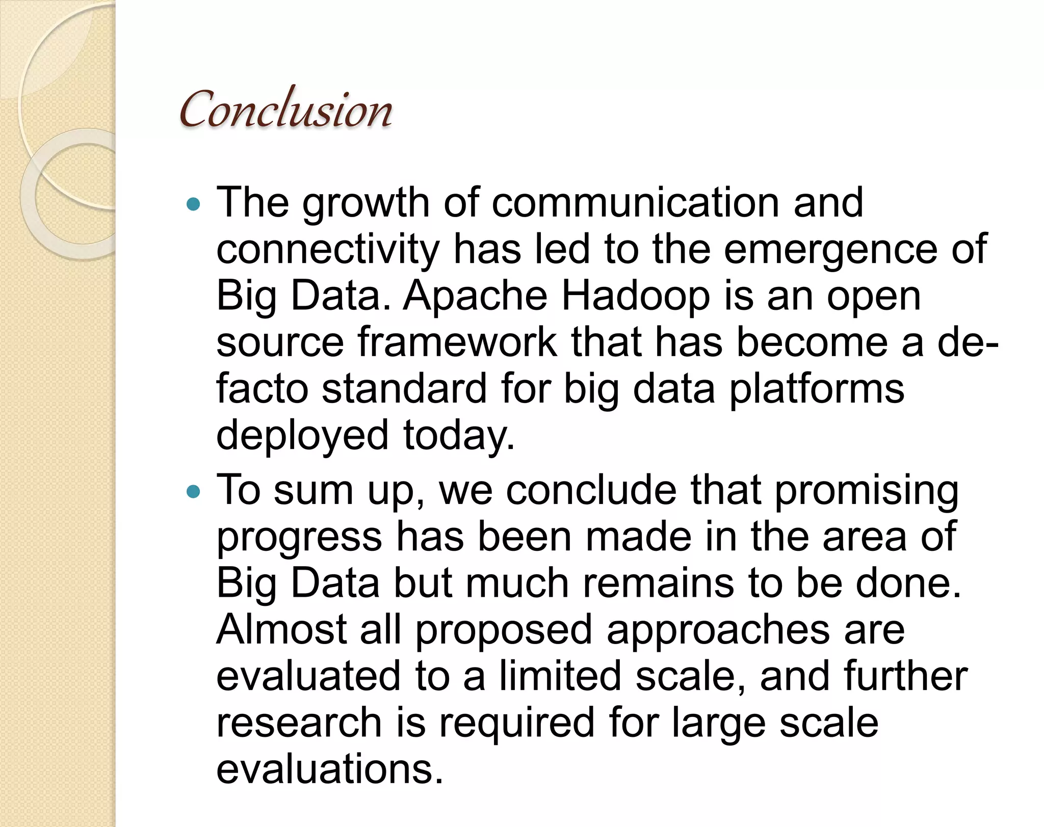 Conclusion  The growth of communication and connectivity has led to the emergence of Big Data. Apache Hadoop is an open source framework that has become a de-facto standard for big data platforms deployed today.  To sum up, we conclude that promising progress has been made in the area of Big Data but much remains to be done. Almost all proposed approaches are evaluated to a limited scale, and further research is required for large scale evaluations. 