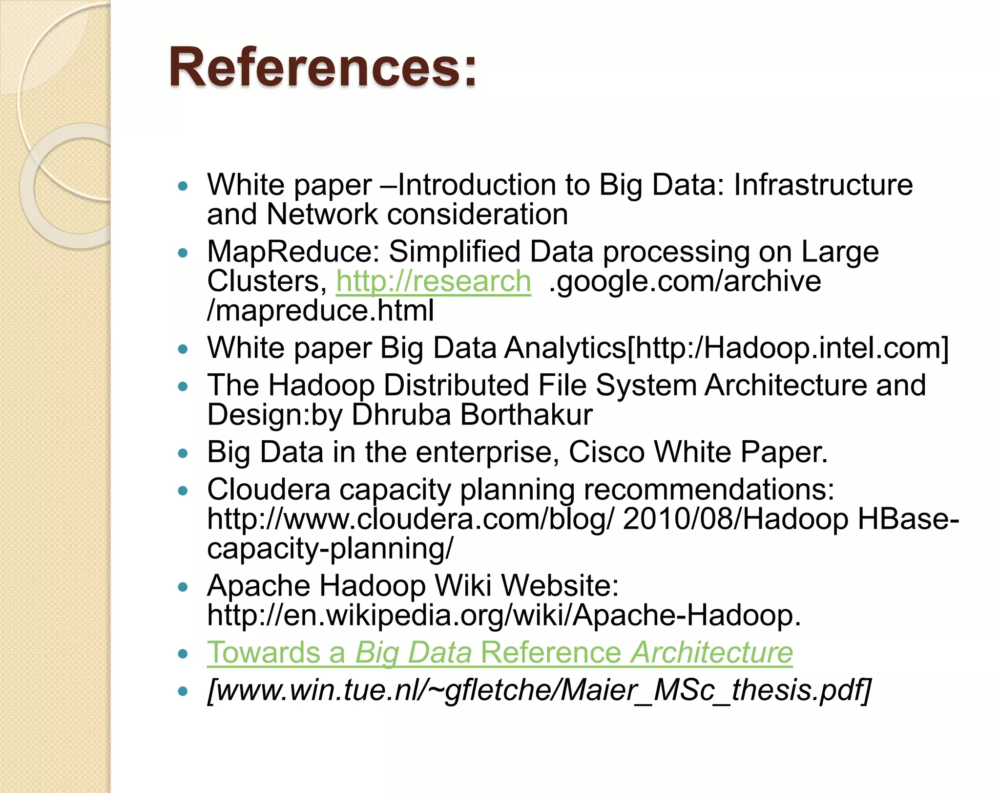 References:  White paper –Introduction to Big Data: Infrastructure and Network consideration  MapReduce: Simplified Data processing on Large Clusters, http://research .google.com/archive /mapreduce.html  White paper Big Data Analytics[http:/Hadoop.intel.com]  The Hadoop Distributed File System Architecture and Design:by Dhruba Borthakur  Big Data in the enterprise, Cisco White Paper.  Cloudera capacity planning recommendations: http://www.cloudera.com/blog/ 2010/08/Hadoop HBase-capacity- planning/  Apache Hadoop Wiki Website: http://en.wikipedia.org/wiki/Apache-Hadoop.  Towards a Big Data Reference Architecture  [www.win.tue.nl/~gfletche/Maier_MSc_thesis.pdf] 