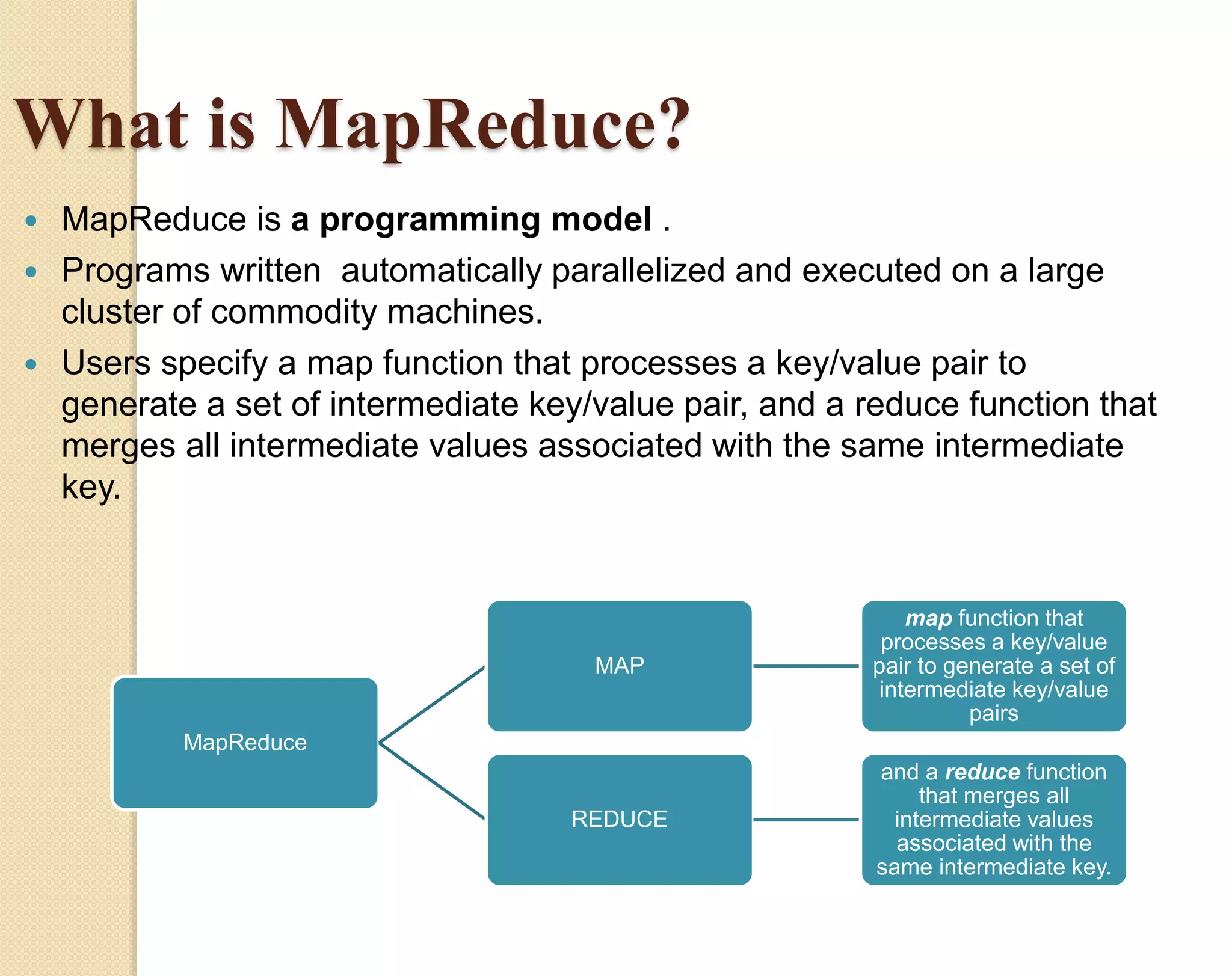 What is MapReduce?  MapReduce is a programming model .  Programs written automatically parallelized and executed on a large cluster of commodity machines.  Users specify a map function that processes a key/value pair to generate a set of intermediate key/value pair, and a reduce function that merges all intermediate values associated with the same intermediate key. MapReduce MAP map function that processes a key/value pair to generate a set of intermediate key/value pairs REDUCE and a reduce function that merges all intermediate values associated with the same intermediate key. 