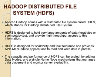HADOOP DISTRIBUTED FILE 
SYSTEM (HDFS) 
 Apache Hadoop comes with a distributed file system called HDFS, 
which stands for Hadoop Distributed File System. 
 HDFS is designed to hold very large amounts of data (terabytes or 
even petabytes), and provide high-throughput access to this 
information. 
 HDFS is designed for scalability and fault tolerance and provides 
APIs MapReduce applications to read and write data in parallel. 
 The capacity and performance of HDFS can be scaled by adding 
Data Nodes, and a single Name Node mechanisms that manages 
data placement and monitor server availability. 
 