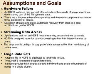 Assumptions and Goals 
1. Hardware Failure 
• An HDFS instance may consist of hundreds or thousands of server machines, 
each storing part of the file system’s data. 
• There are a huge number of components and that each component has a non-trivial 
probability of failure. 
• Detection of faults and quick, automatic recovery from them is a core 
architectural goal of HDFS. 
2. Streaming Data Access 
• Applications that run on HDFS need streaming access to their data sets. 
• HDFS is designed more for batch processing rather than interactive use by 
users. 
• The emphasis is on high throughput of data access rather than low latency of 
data access. 
3. Large Data Sets 
• A typical file in HDFS is gigabytes to terabytes in size. 
• Thus, HDFS is tuned to support large files. 
• It should provide high aggregate data bandwidth and scale to hundreds of 
nodes in a single cluster. 
 