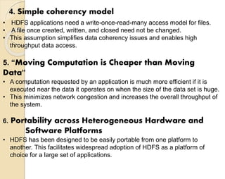 4. Simple coherency model 
• HDFS applications need a write-once-read-many access model for files. 
• A file once created, written, and closed need not be changed. 
• This assumption simplifies data coherency issues and enables high 
throughput data access. 
5. “Moving Computation is Cheaper than Moving 
Data” 
• A computation requested by an application is much more efficient if it is 
executed near the data it operates on when the size of the data set is huge. 
• This minimizes network congestion and increases the overall throughput of 
the system. 
6. Portability across Heterogeneous Hardware and 
Software Platforms 
• HDFS has been designed to be easily portable from one platform to 
another. This facilitates widespread adoption of HDFS as a platform of 
choice for a large set of applications. 
 