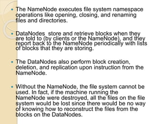  The NameNode executes file system namespace 
operations like opening, closing, and renaming 
files and directories. 
 DataNodes store and retrieve blocks when they 
are told to (by clients or the NameNode), and they 
report back to the NameNode periodically with lists 
of blocks that they are storing. 
 The DataNodes also perform block creation, 
deletion, and replication upon instruction from the 
NameNode. 
 Without the NameNode, the file system cannot be 
used. In fact, if the machine running the 
NameNode were destroyed, all the files on the file 
system would be lost since there would be no way 
of knowing how to reconstruct the files from the 
blocks on the DataNodes. 
 