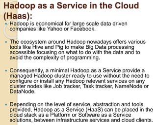 Hadoop as a Service in the Cloud 
(Haas): 
 Hadoop is economical for large scale data driven 
companies like Yahoo or Facebook. 
 The ecosystem around Hadoop nowadays offers various 
tools like Hive and Pig to make Big Data processing 
accessible focusing on what to do with the data and to 
avoid the complexity of programming. 
 Consequently, a minimal Hadoop as a Service provide a 
managed Hadoop cluster ready to use without the need to 
configure or install any Hadoop relevant services on any 
cluster nodes like Job tracker, Task tracker, NameNode or 
DataNode. 
 Depending on the level of service, abstraction and tools 
provided, Hadoop as a Service (HaaS) can be placed in the 
cloud stack as a Platform or Software as a Service 
solutions, between infrastructure services and cloud clients. 
 