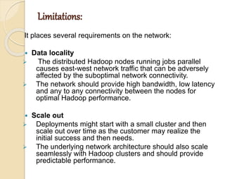 Limitations: 
It places several requirements on the network: 
 Data locality 
 The distributed Hadoop nodes running jobs parallel 
causes east-west network traffic that can be adversely 
affected by the suboptimal network connectivity. 
 The network should provide high bandwidth, low latency 
and any to any connectivity between the nodes for 
optimal Hadoop performance. 
 Scale out 
 Deployments might start with a small cluster and then 
scale out over time as the customer may realize the 
initial success and then needs. 
 The underlying network architecture should also scale 
seamlessly with Hadoop clusters and should provide 
predictable performance. 
 