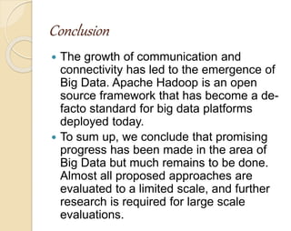 Conclusion 
 The growth of communication and 
connectivity has led to the emergence of 
Big Data. Apache Hadoop is an open 
source framework that has become a de-facto 
standard for big data platforms 
deployed today. 
 To sum up, we conclude that promising 
progress has been made in the area of 
Big Data but much remains to be done. 
Almost all proposed approaches are 
evaluated to a limited scale, and further 
research is required for large scale 
evaluations. 
 