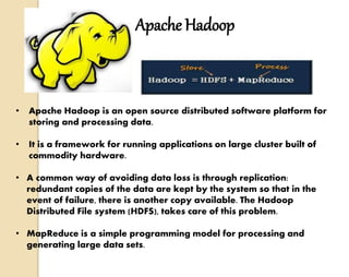 Apache Hadoop 
• Apache Hadoop is an open source distributed software platform for 
storing and processing data. 
• It is a framework for running applications on large cluster built of 
commodity hardware. 
• A common way of avoiding data loss is through replication: 
redundant copies of the data are kept by the system so that in the 
event of failure, there is another copy available. The Hadoop 
Distributed File system (HDFS), takes care of this problem. 
• MapReduce is a simple programming model for processing and 
generating large data sets. 
 