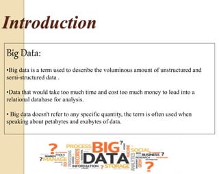 Introduction 
Big Data: 
•Big data is a term used to describe the voluminous amount of unstructured and 
semi-structured data . 
•Data that would take too much time and cost too much money to load into a 
relational database for analysis. 
• Big data doesn't refer to any specific quantity, the term is often used when 
speaking about petabytes and exabytes of data. 
 