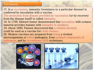 Vaccination 
17. In a vaccination, immunity (resistance to a particular disease) is 
conferred by inoculation with a vaccine. 
The protection from disease provided by vaccination (or by recovery 
from the disease itself) is called immunity. 
18. In 1798, Edward Jenner demonstrated that inoculation with cowpox 
material provides humans with immunity to smallpox. 
19. About 1880, Pasteur discovered that a virulent bacteria 
could be used as a vaccine for; fowl cholera . 
20. Modern vaccines are prepared from living a virulent 
microorganisms or killed pathogens, from isolated components of 
pathogens, and by recombinant DNA techniques. 
 