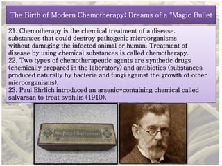 The Birth of Modern Chemotherapy: Dreams of a "Magic Bullet 
21. Chemotherapy is the chemical treatment of a disease. 
substances that could destroy pathogenic microorganisms 
without damaging the infected animal or human. Treatment of 
disease by using chemical substances is called chemotherapy. 
22. Two types of chemotherapeutic agents are synthetic drugs 
(chemically prepared in the laboratory) and antibiotics (substances 
produced naturally by bacteria and fungi against the growth of other 
microorganisms). 
23. Paul Ehrlich introduced an arsenic-containing chemical called 
salvarsan to treat syphilis (1910). 
 
