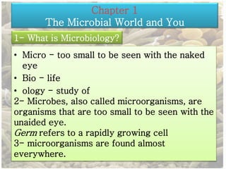 Chapter 1 
The Microbial World and You 
1- What is Microbiology? 
• Micro - too small to be seen with the naked 
eye 
• Bio - life 
• ology - study of 
2- Microbes, also called microorganisms, are 
organisms that are too small to be seen with the 
unaided eye. 
Germ refers to a rapidly growing cell 
3- microorganisms are found almost 
everywhere. 
 