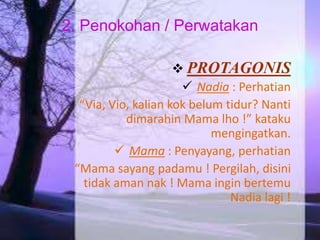 2. Penokohan / Perwatakan 
 PROTAGONIS 
 Nadia : Perhatian 
“Via, Vio, kalian kok belum tidur? Nanti 
dimarahin Mama lho !” kataku 
mengingatkan. 
 Mama : Penyayang, perhatian 
“Mama sayang padamu ! Pergilah, disini 
tidak aman nak ! Mama ingin bertemu 
Nadia lagi ! 
 
