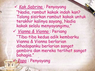  Kak Sabrina : Penyayang 
“Nadia, rambut kakak indah kan? 
Tolong sisirkan rambut kakak untuk 
terakhir kalinya sayang, Nadia 
kakak selalu menyayangimu,” 
 Vianna & Vionna : Periang 
“Tiba-tiba kedua adik kembarku 
Vianna & Vionna berlarian 
dihadapanku berlarian sangat 
gembira dan mereka terlihat sangat 
bahagia.” 
 Papa : Penyayang 
 