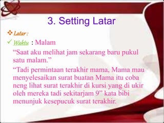 3. Setting Latar 
Latar : 
Waktu : Malam 
“Saat aku melihat jam sekarang baru pukul 
satu malam.” 
“Tadi permintaan terakhir mama, Mama mau 
menyelesaikan surat buatan Mama itu coba 
neng lihat surat terakhir di kursi yang di ukir 
oleh mereka tadi sekitarjam 9” kata bibi 
menunjuk kesepucuk surat terakhir. 
 