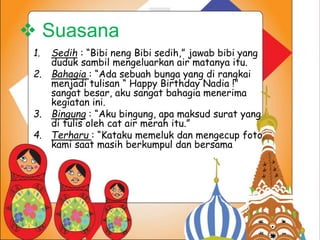  Suasana 
1. Sedih : “Bibi neng Bibi sedih,” jawab bibi yang 
duduk sambil mengeluarkan air matanya itu. 
2. Bahagia : “Ada sebuah bunga yang di rangkai 
menjadi tulisan “ Happy Birthday Nadia !” 
sangat besar, aku sangat bahagia menerima 
kegiatan ini. 
3. Bingung : “Aku bingung, apa maksud surat yang 
di tulis oleh cat air merah itu.” 
4. Terharu : “Kataku memeluk dan mengecup foto 
kami saat masih berkumpul dan bersama 
