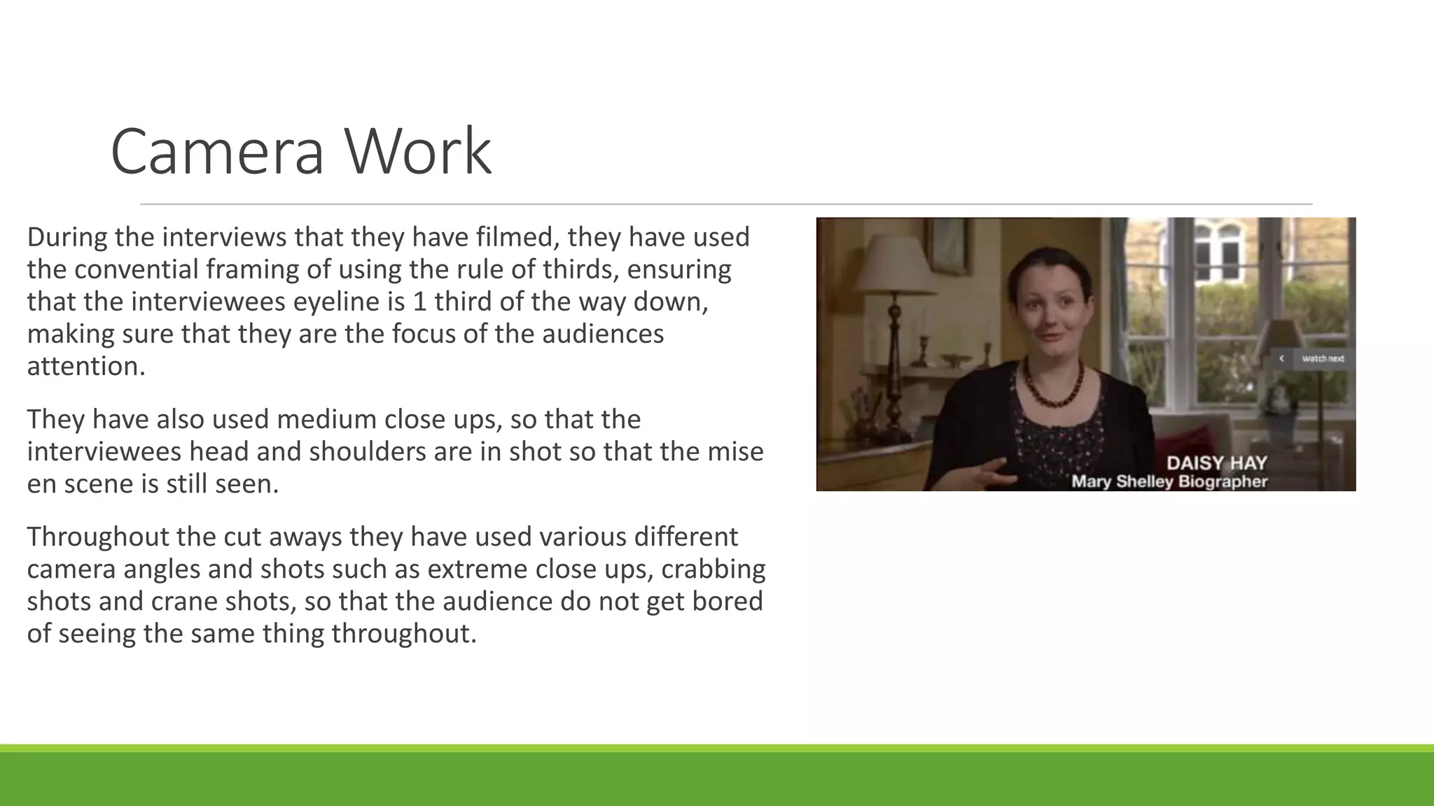 Camera Work 
During the interviews that they have filmed, they have used 
the convential framing of using the rule of thirds, ensuring 
that the interviewees eyeline is 1 third of the way down, 
making sure that they are the focus of the audiences 
attention. 
They have also used medium close ups, so that the 
interviewees head and shoulders are in shot so that the mise 
en scene is still seen. 
Throughout the cut aways they have used various different 
camera angles and shots such as extreme close ups, crabbing 
shots and crane shots, so that the audience do not get bored 
of seeing the same thing throughout. 
 